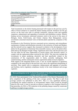 42
Operating investments (non financial)
(in millions of €) 2008 2009 2010
Gas/District Heating/Heat Management Services 67.6 64.1 48.8
Electricity/Industrial Cogeneration Services 48.9 37.9 39.0
Integrated Water Services 114.1 105.4 94.2
Waste Management Services 125.2 119.1 98.7
Other Services 6.3 12.0 13.3
Central Structure 57.5 54.0 51.8
Total 419.7 392.5 345.8
Total investments in the district heating decreased with respect to the previous year by
effect of fewer initiatives to extend the district heating network. Initiatives for the gas
service on the local area refer to network extensions, clean-up work and regarded
expansion, enhancement and upgrading of networks and distribution systems. District
heating service investments concerned extension work to the service in the areas of
Bologna, Imola, Forlì-Cesena, and Ferrara whereas Heat Management service
investments concerned structural work on thermal plants operated by companies of the
Group.
Investments in the Electricity Services concerned service extensions and extraordinary
maintenance of plants and distribution networks in the territories of Imola and Modena,
and the network service support; they increased in relation to the development of new
plants for the generation of electricity from renewable sources, such as the photovoltaic
plant built at the Bologna Freight Village. Significant and in line with the previous year
was the effort for the mass replacement of current meters with electronic meters, to
comply with the replacement plans resolved by the AEEG. This item also includes the
investments in plants producing electricity and heat specifically related to the
construction of the cogeneration plant in Imola, currently undergoing final
commissioning, and the construction of new cogeneration plants at local companies.
With regard to the Integrated Water Cycle, it saw an overall reduction of operations
compared to the same period of the previous year, due to the significant streamlining of
activities. They mainly refer to expansions, enhancements and upgrades of networks
and facilities, and to regulatory compliance mostly in the water treatment and sewage
segments.
Hera participation in the Technical Roundtable of the Rimini Municipality for
sewage system separation
In 2010, Hera participated in the Technical Roundtable of the Rimini Municipality for
the completion of the splitting of the city’s sewage systems. The Plan to split the
sewage systems was submitted in early 2011. This is a very significant initiative,
considering the marked reduction in environmental impact which would be brought
about by this work; it aims to provide an effective response to the European Directive
that prescribes, by 2016, a 70% reduction in the polluting charges caused by wastewater
spillways in single sewage systems.
 