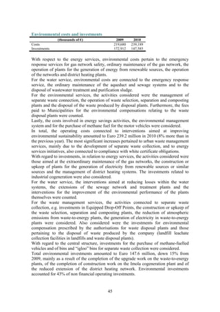 45
Environmental costs and investments
(thousands of €) 2009 2010
Costs 219,680 239,189
Investments 172,912 147,585
With respect to the energy services, environmental costs pertain to the emergency
response services for gas network safety, ordinary maintenance of the gas network, the
operation of plants for the generation of energy from renewable sources, the operation
of the networks and district heating plants.
For the water service, environmental costs are connected to the emergency response
service, the ordinary maintenance of the aqueduct and sewage systems and to the
disposal of wastewater treatment and purification sludge.
For the environmental services, the activities considered were the management of
separate waste connection, the operation of waste selection, separation and composting
plants and the disposal of the waste produced by disposal plants. Furthermore, the fees
paid to Municipalities for the environmental compensations relating to the waste
disposal plants were counted.
Lastly, the costs involved in energy savings activities, the environmental management
system and for the purchase of methane fuel for the motor vehicles were considered.
In total, the operating costs connected to interventions aimed at improving
environmental sustainability amounted to Euro 239.2 million in 2010 (8% more than in
the previous year). The most significant increases pertained to urban waste management
services, mainly due to the development of separate waste collection, and to energy
services initiatives, also connected to compliance with white certificate obligations.
With regard to investments, in relation to energy services, the activities considered were
those aimed at the extraordinary maintenance of the gas networks, the construction or
upkeep of plants for the generation of electricity from renewable sources or similar
sources and the management of district heating systems. The investments related to
industrial cogeneration were also considered.
For the water service, the interventions aimed at reducing losses within the water
systems, the extensions of the sewage network and treatment plants and the
interventions for the improvement of the environmental performance of the plants
themselves were counted.
For the waste management services, the activities connected to separate waste
collection, e.g. investments in Equipped Drop-Off Points, the construction or upkeep of
the waste selection, separation and composting plants, the reduction of atmospheric
emissions from waste-to-energy plants, the generation of electricity in waste-to-energy
plants were considered. Also considered were the investments for environmental
compensation prescribed by the authorisations for waste disposal plants and those
pertaining to the disposal of waste produced by the company (landfill leachate
collection facilities in landfills and waste disposal plants).
With regard to the central structure, investments for the purchase of methane-fuelled
vehicles and of bins and “igloo” bins for separate waste collection were considered.
Total environmental investments amounted to Euro 147.6 million, down 15% from
2009, mainly as a result of the completion of the upgrade work on the waste-to-energy
plants, of the completion of construction work on the Imola cogeneration plant and of
the reduced extension of the district heating network. Environmental investments
accounted for 43% of non financial operating investments.
 