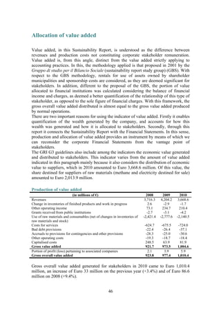 46
Allocation of value added
Value added, in this Sustainability Report, is understood as the difference between
revenues and production costs not constituting corporate stakeholder remuneration.
Value added is, from this angle, distinct from the value added strictly applying to
accounting practices. In this, the methodology applied is that proposed in 2001 by the
Gruppo di studio per il Bilancio Sociale (sustainability report study group) (GBS). With
respect to the GBS methodology, rentals for use of assets owned by shareholder
municipalities and sponsorship costs are considered, as they are deemed significant for
stakeholders. In addition, different to the proposal of the GBS, the portion of value
allocated to financial institutions was calculated considering the balance of financial
income and charges, as deemed a better quantification of the relationship of this type of
stakeholder, as opposed to the sole figure of financial charges. With this framework, the
gross overall value added distributed is almost equal to the gross value added produced
by normal operations.
There are two important reasons for using the indicator of value added. Firstly it enables
quantification of the wealth generated by the company, and accounts for how this
wealth was generated and how it is allocated to stakeholders. Secondly, through this
report it connects the Sustainability Report with the Financial Statements. In this sense,
production and allocation of value added provides an instrument by means of which we
can reconsider the corporate Financial Statements from the vantage point of
stakeholders.
The GRI G3 guidelines also include among the indicators the economic value generated
and distributed to stakeholders. This indicator varies from the amount of value added
indicated in this paragraph mainly because it also considers the distribution of economic
value to suppliers, which in 2010 amounted to Euro 3,668.6 million. Of this value, the
share destined for suppliers of raw materials (methane and electricity destined for sale)
amounted to Euro 2,013.9 million.
Production of value added
(in millions of €) 2008 2009 2010
Revenues 3,716.3 4,204.2 3,668.6
Change in inventories of finished products and work in progress 2.6 -2.9 -1.7
Other operating income 73.1 234.7 210.4
Grants received from public institutions -2.7 -3.1 -4.2
Use of raw materials and consumables (net of changes in inventories of
raw materials and stock)
-2,421.4 -2,777.6 -2,140.5
Costs for services -624.7 -675.5 -724.0
Bad debt provisions -22.4 -26.4 -37.1
Accruals to provisions for contingencies and other provisions -28.3 -25.0 -30.6
Other operating costs -19.3 -18.7 -18.4
Capitalised costs 248.5 63.9 81.9
Gross value added 921.7 973.5 1,004.6
Portion of profit (loss) pertaining to associated companies 2.1 3.9 5.9
Gross overall value added 923.8 977.4 1,010.4
Gross overall value added generated for stakeholders in 2010 came to Euro 1,010.4
million, an increase of Euro 33 million on the previous year (+3.4%) and of Euro 86.6
million on 2008 (+9.4%).
 