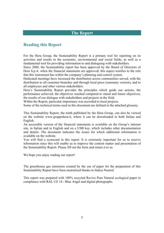 5
The Report
Reading this Report
For the Hera Group, the Sustainability Report is a primary tool for reporting on its
activities and results in the economic, environmental and social fields, as well as a
fundamental tool for providing information to and dialoguing with stakeholders.
Since 2008, the Sustainability report has been approved by the Board of Directors of
Hera S.p.A. when the financial statements are approved; this aspect testifies to the role
that this instrument has within the company’s planning and control system.
Dedicated meetings have increased the distribution across communities served, with the
distribution to all customer branches and through local press (summary version), and to
all employees and other various stakeholders.
Hera’s Sustainability Report provides the principles which guide our actions, the
performance achieved, the objectives reached compared to stated and future objectives,
the results of our dialogue with stakeholders and projects in the field.
Within the Report, particular importance was accorded to local projects.
Some of the technical terms used in this document are defined in the attached glossary.
This Sustainability Report, the ninth published by the Hera Group, can also be viewed
on the website www.gruppohera.it, where it can be downloaded in both Italian and
English.
An accessible version of the financial statements is available on the Group’s internet
site, in Italian and in English and on a USB key, which includes other documentation
and details. The document indicates the issues for which additional information is
available on the website.
You will find a scorecard in this report. It is extremely important for us to receive
information since this will enable us to improve the content matter and presentation of
the Sustainability Report. Please fill out the form and return it to us.
We hope you enjoy reading our report!
The greenhouse gas emissions created by the use of paper for the preparation of this
Sustainability Report have been neutralised thanks to Indica Neutral.
This report was prepared with 100% recycled Revive Pure Natural ecological paper in
compliance with RAL UZ 14 - Blue Angel and digital photographs.
 