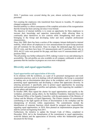 57
2010, 7 positions were covered during the year, almost exclusively using internal
personnel.
Not counting the employees who transferred from Satcom to Acantho, 55 employees
changed companies in 2010.
Internal mobility is a direct consequence of the complete activation of the reorganisation
that the Group has been carrying out since it was formed.
The objective of internal mobility is to create an opportunity for Hera employees to
increase their knowledge and capacities transversally, while allowing them to
continually place themselves in new contexts while strengthening their sense of
belonging to the Group and developing richer and more complete professional
characteristics.
Since July 2008, there has been a section of the company intranet dedicated to internal
mobility, which allows all employees to view announcements for open Group positions
and self nominate for the position. Since its origin, the dedicated page has received
89,314 visits, and there have been 115 announcements and 53 positions filled; only in
2010, 44,513 visits were posted for the page, and there were 61 announcements and 27
positions filled.
The job posting was further enhanced in 2010, making it easier to use and enhancing its
accessibility. The job profiles are also available on all company corkboards in order to
guarantee that the searches in progress are even more widespread.
Diversity and equal opportunities
Equal opportunities and appreciation of diversity
In its relations with the workforce, as a part of its personnel management and work
organisation practices, and in its dealings with all stakeholders, the Group is committed
to making sure no discrimination takes place in the workplace, and it is committed to
promoting equal opportunities and developing a culture that appreciates diversity. In
selecting personnel, it specifically aims to protect equal opportunities by assessing
professional and psychological profiles and aptitudes, while respecting the candidate’s
private sphere and opinions.
In October 2009, Hera signed the charter for equal opportunities and equality in the
workplace, promoted, among others, by the Sodalitas Foundation, Impronta Etica and
the National Office of the Equality Councillor, with the participation of the Ministry of
Labour and the Ministry of Equal Opportunity. The Charter contains 10 commitments
contributing to the fight against all forms of discrimination in the workplace and the
championing of diversity within organizations. The commitments include the
identification of corporate functions which should be assigned clear responsibilities
regarding equal opportunities: in 2010, Hera planned an implementation program that
shall be carried out beginning from 2011.
Furthermore, the initiative to update the Group's Code of Ethics, completed in
December 2010, led to the formalisation of the commitment to equal opportunities,
work-life balance and the appreciation of diversity within this fundamental guiding
document for the Group.
 