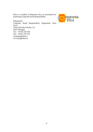 6
Hera is a member of Impronta Etica, an association for
promoting Corporate Social Responsibility.
Information:
Corporate Social Responsibility Department, Hera
S.p.A.
Viale Carlo Berti Pichat, 2/4
40127 Bologna
Tel. + 39 051.287.038
Fax + 39 051.287.224
csr@gruppohera.it
www.gruppohera.it
 