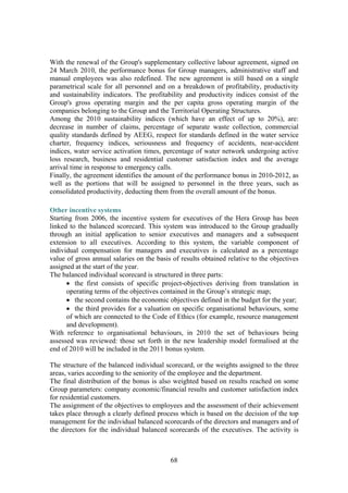 68
With the renewal of the Group's supplementary collective labour agreement, signed on
24 March 2010, the performance bonus for Group managers, administrative staff and
manual employees was also redefined. The new agreement is still based on a single
parametrical scale for all personnel and on a breakdown of profitability, productivity
and sustainability indicators. The profitability and productivity indices consist of the
Group's gross operating margin and the per capita gross operating margin of the
companies belonging to the Group and the Territorial Operating Structures.
Among the 2010 sustainability indices (which have an effect of up to 20%), are:
decrease in number of claims, percentage of separate waste collection, commercial
quality standards defined by AEEG, respect for standards defined in the water service
charter, frequency indices, seriousness and frequency of accidents, near-accident
indices, water service activation times, percentage of water network undergoing active
loss research, business and residential customer satisfaction index and the average
arrival time in response to emergency calls.
Finally, the agreement identifies the amount of the performance bonus in 2010-2012, as
well as the portions that will be assigned to personnel in the three years, such as
consolidated productivity, deducting them from the overall amount of the bonus.
Other incentive systems
Starting from 2006, the incentive system for executives of the Hera Group has been
linked to the balanced scorecard. This system was introduced to the Group gradually
through an initial application to senior executives and managers and a subsequent
extension to all executives. According to this system, the variable component of
individual compensation for managers and executives is calculated as a percentage
value of gross annual salaries on the basis of results obtained relative to the objectives
assigned at the start of the year.
The balanced individual scorecard is structured in three parts:
• the first consists of specific project-objectives deriving from translation in
operating terms of the objectives contained in the Group’s strategic map;
• the second contains the economic objectives defined in the budget for the year;
• the third provides for a valuation on specific organisational behaviours, some
of which are connected to the Code of Ethics (for example, resource management
and development).
With reference to organisational behaviours, in 2010 the set of behaviours being
assessed was reviewed: those set forth in the new leadership model formalised at the
end of 2010 will be included in the 2011 bonus system.
The structure of the balanced individual scorecard, or the weights assigned to the three
areas, varies according to the seniority of the employee and the department.
The final distribution of the bonus is also weighted based on results reached on some
Group parameters: company economic/financial results and customer satisfaction index
for residential customers.
The assignment of the objectives to employees and the assessment of their achievement
takes place through a clearly defined process which is based on the decision of the top
management for the individual balanced scorecards of the directors and managers and of
the directors for the individual balanced scorecards of the executives. The activity is
 