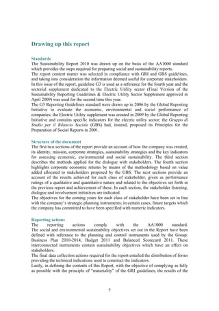 7
Drawing up this report
Standards
The Sustainability Report 2010 was drawn up on the basis of the AA1000 standard
which provides the steps required for preparing social and sustainability reports.
The report content matter was selected in compliance with GRI and GBS guidelines,
and taking into consideration the information deemed useful for corporate stakeholders.
In this issue of the report, guideline G3 is used as a reference for the fourth year and the
sectorial supplement dedicated to the Electric Utility sector (Final Version of the
Sustainability Reporting Guidelines & Electric Utility Sector Supplement approved in
April 2009) was used for the second time this year.
The G3 Reporting Guidelines standard were drawn up in 2006 by the Global Reporting
Initiative to evaluate the economic, environmental and social performance of
companies; the Electric Utility supplement was created in 2009 by the Global Reporting
Initiative and contains specific indicators for the electric utility sector; the Gruppo di
Studio per il Bilancio Sociale (GBS) had, instead, proposed its Principles for the
Preparation of Social Reports in 2001.
Structure of the document
The first two sections of the report provide an account of how the company was created,
its identity, mission, corporate strategies, sustainability strategies and the key indicators
for assessing economic, environmental and social sustainability. The third section
describes the methods applied for the dialogue with stakeholders. The fourth section
highlights corporate economic returns by means of the methodology based on value
added allocated to stakeholders proposed by the GBS. The next sections provide an
account of the results achieved for each class of stakeholder, given as performance
ratings of a qualitative and quantitative nature and related to the objectives set forth in
the previous report and achievement of these. In each section, the stakeholder listening,
dialogue and involvement initiatives are indicated.
The objectives for the coming years for each class of stakeholder have been set in line
with the company’s strategic planning instruments; in certain cases, future targets which
the company has committed to have been specified with numeric indicators.
Reporting actions
The reporting actions comply with the AA1000 standard.
The social and environmental sustainability objectives set out in the Report have been
defined with reference to the planning and control instruments used by the Group:
Business Plan 2010-2014, Budget 2011 and Balanced Scorecard 2011. These
interconnected instruments contain sustainability objectives which have an effect on
stakeholders.
The final data collection actions required for the report entailed the distribution of forms
providing the technical indications used to construct the indicators.
Lastly, in defining the contents of this Report, with the objective of complying as fully
as possible with the principle of “materiality” of the GRI guidelines, the results of the
 