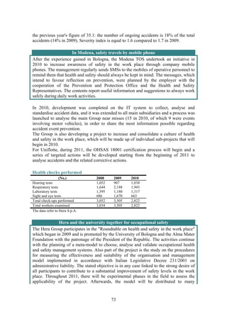 73
the previous year's figure of 35.1: the number of ongoing accidents is 18% of the total
accidents (14% in 2009). Severity index is equal to 1.6 compared to 1.7 in 2009.
In Modena, safety travels by mobile phone
After the experience gained in Bologna, the Modena TOS undertook an initiative in
2010 to increase awareness of safety in the work place through company mobile
phones. The management regularly sends SMSs to the mobiles of operative personnel to
remind them that health and safety should always be kept in mind. The messages, which
intend to favour reflection on prevention, were planned by the employer with the
cooperation of the Prevention and Protection Office and the Health and Safety
Representatives. The contents report useful information and suggestions to always work
safely during daily work activities.
In 2010, development was completed on the IT system to collect, analyse and
standardise accident data, and it was extended to all main subsidiaries and a process was
launched to analyse the main Group near misses (15 in 2010, of which 9 were events
involving motor vehicles), in order to share the most information possible regarding
accident event prevention.
The Group is also developing a project to increase and consolidate a culture of health
and safety in the work place, which will be made up of individual sub-projects that will
begin in 2010.
For Uniflotte, during 2011, the OHSAS 18001 certification process will begin and a
series of targeted actions will be developed starting from the beginning of 2011 to
analyse accidents and the related corrective actions.
Health checks performed
(No.) 2008 2009 2010
Hearing tests 1,052 907 1,038
Respiratory tests 1,644 2,188 1,943
Laboratory tests 1,395 1,180 1,317
Sight and eye tests 686 1,670 663
Total check-ups performed 3,052 3,505 2,822
Total workers examined 3,034 3,505 2,822
The data refer to Hera S.p.A.
Hera and the university together for occupational safety
The Hera Group participates in the "Roundtable on health and safety in the work place"
which began in 2009 and is promoted by the University of Bologna and the Alma Mater
Foundation with the patronage of the President of the Republic. The activities continue
with the planning of a meta-model to choose, analyse and validate occupational health
and safety management systems. Also part of the project is the study on the procedures
for measuring the effectiveness and suitability of the organisation and management
model implemented in accordance with Italian Legislative Decree 231/2001 on
administrative liability. The stated objective is in any case linked to the strong desire of
all participants to contribute to a substantial improvement of safety levels in the work
place. Throughout 2011, there will be experimental phases in the field to assess the
applicability of the project. Afterwards, the model will be distributed to many
 