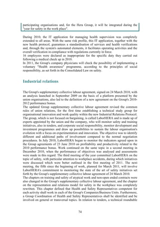 74
participating organisations and, for the Hera Group, it will be integrated during the
"year for safety in the work place".
During 2010, the IT application for managing health supervision was completely
extended to all areas. With the same risk profile, this IT application, together with the
new health protocol, guarantees a standardisation of services and health verifications
and, through the system's automated elements, it facilitates operating activities and the
overall verification in compliance with regulations currently in force.
16 employees were declared as inappropriate for the specific duty they carried out
following a medical check up in 2010.
In 2011, the Group's company physicians will check the possibility of implementing a
voluntary "Health awareness" programme, according to the principles of social
responsibility, as set forth in the Consolidated Law on safety.
Industrial relations
The Group's supplementary collective labour agreement, signed on 24 March 2010, with
an analysis launched in September 2009 on the basis of a platform presented by the
union organisations, also led to the definition of a new agreement on the Group's 2010-
2012 performance bonus.
The updated Group supplementary collective labour agreement revised the common
rules of union relations, for the first time establishing a technical study group for
organisational innovation and work quality within the new Industrial Relations Protocol.
The group, which is not focused on bargaining, is called LaborHERA and is made up of
experts appointed by the union and the company, who will monitor safety and training
initiatives, also in tenders, and corporate social responsibility, monitor development and
investment programmes and draw up possibilities to sustain the labour organisation's
evolution with a focus on experimentation and innovation. The objective was to identify
different and additional paths of involvement compared to the normal negotiation
procedures. In July 2010, LaborHERA began to monitor the indicators agreed upon in
the Group agreements of 23 June 2010 on profitability and productivity related to the
2010 performance bonus. Work continued on the same topic in a second meeting in
December 2010, when the performance of objectives was analysed and assessments
were made in this regard. The third meeting of the year committed LaborHERA on the
topic of safety, with particular attention to workplace accidents, during which initiatives
were discussed which were better outlined in the first meeting of 2011. The next
meeting, the fifth since the beginning of work, planned for March 2011, will involve
LaborHERA's commitment to monitoring the state of the art of safety initiatives set
forth by the Group's supplementary collective labour agreement of 24 March 2010.
The chapters on training and safety of atypical work and non-open ended contracts were
also changed in the Group's supplementary collective labour agreement, and the chapter
on the representation and relations model for safety in the workplace was completely
rewritten. This chapter defined that Health and Safety Representatives competent for
each activity shall work in each of the Group's Companies/Business Units. Furthermore,
a Group Coordination of Health and Safety Representatives shall be identified and be
involved on general or transversal topics. In relation to tenders, a technical roundtable
 
