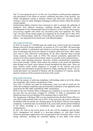 78
The “C’è uno spettacolo per te” [A Show for You] initiative which provides employees
with discounted or free tickets to concerts, exhibitions and shows in the territory, was
further strengthened, aiming to promote cultural and after-work activities, thereby
creating a venue in which colleagues belonging to different entities within the territory
can get together.
Entertainment-athletic initiatives have increased in order to promote the gathering of
employees from different territories, including through collaboration with the
Coordinamento Circoli Interaziendali Hera [Coordination of Hera Group Intercompany
Associations], together with which very successful events were organised: The “Hera
Cup”, the Hera Group sailing regatta was organised for the fourth year in May 2010,
with over 250 participants, while the “Trofeo Hera Ski Adventure” – the company giant
slalom – was organised for the fourth time, with 400 participants.
The Corporate Intranet
In 2010, an average of 1,350,000 pages per month were viewed on the new Corporate
Intranet reserved to Group employees, an increase of 3.5% over 2009. The home page
provided visibility on information and initiatives involving employees, to increase the
sense of belonging and favour the sharing of corporate goals and values. More videos
were used to more effectively communicate on the most important topics (around
twenty company videos made in 2010). The internal community appreciated the
creation of an online announcement board, where it is possible to post announcements.
To better reach operating personnel, innovative internal communication instruments
were tested, through a format which utilises the contents of the portal and distributes
them through new touch screen stations located throughout the plant areas. These are
large monitors which enable employees to navigate on the intranet and access
documents and information of general interest by simply touching the screen. The six-
month pilot phase was launched in Modena with the installation of 4 stations, and the
project's extension will be assessed on the basis of the results.
Renovation of premises
In 2010, the journey of achieving compliance with building codes in all of the offices
was completed, with a mainly non-productive focus.
Over Euro 7.5 million was spent for maintenance work, over half of which was for
safety and workplace compliance and environmental compliance of the applicable areas
required for the ISO 14001 and OHSAS 18001 certifications.
Work on the new Uniflotte office in Bologna was completed, as was the renovation of
the area that was previously occupied by Uniflotte, in order to subsequently and
definitively house the new Bologna TOS warehouse there in April 2010.
The management of Bologna TOS was also transferred from the Berti Pichat office to a
new office on the outskirts of the city in 2010. At the same time, the work to consolidate
the Modena TOS site and the new cleaning spaces for the Rimini TOS site were nearing
completion. A detailed study was launched on the access halls and the porter's buildings
in all offices according to a coordinated design aimed at external corporate
communication.
In 2011, the work on the access points of all sites will be completed, and the Hera
S.p.A. management will transfer to a renovated property on viale Berti Pichat.
Numerous automation applications were incorporated in this renovation with a view to
energy efficiency, including the controlled lighting of area lights (with motion
 