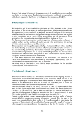 79
detectors/and natural brightness), the management of air conditioning systems and air
circulation in meeting rooms. Thanks to these solutions, the building is now compliant
with class A required by the Decree of the Regional Government no. 152/2008.
Intercompany associations
The workforce has the option of taking part in the activities organised by the cultural
associations of the various areas, set up in order to foster relations among employees.
The associations organise cultural, recreational, sports and tourism activities, promote
special commercial agreements, organise dinner parties, outings, Christmas and carnival
events, competitive sports events, fishing competitions and ski excursions. These
associations also provide theatre season tickets and book-lending services.
For their members, the associations contribute a portion to book spending on the part of
student workers and the children of employees and other contributions for sporting
activities and discounts from several businesses.
The associations are managed independently by a Management Board whose members
are elected directly by association members. The Group contributes to the activities of
the associations by guaranteeing the financial resources envisaged as a part of national
collective labour agreements and of locally stipulated agreements and provides space
for recreational activities or for management of these activities which are also promoted
though the internal communications instruments.
In 2010, 4,832 employees were members of the associations. The activities of the
circles have been financed with contributions by the company (approximately Euro 587
thousand) and the employees (around Euro 20 thousand).
Excluding Marche Multiservizi, over 26,000 people participated in the activities
organised by the cultural associations.
The internal climate survey
The internal climate survey is a fundamental instrument in the ongoing process of
improvement, involvement and enhancement of the workforce, which are two of the
operational principles set forth in the Hera Group Charter of Values. It began to be
applied in the Hera Group in 2005 and is carried out every two years to enable the
implementation and consolidation of improvement initiatives.
After analysing the results of the survey carried out in 2009, 15 improvement actions
were defined: results and actions were communicated through the House Organ to all
employees in February 2010. These actions were assigned to a manager and monitored
on a quarterly basis using the balanced scorecard. Of the 15 actions planned, 10 were
fully carried out in 2010 and 5 will be completed or carried out in 2011.
Among the other actions, a survey was also planned on the perceived quality of internal
services (facility management, canteen, information systems). The first step of the
survey was concluded in the first weeks of 2011, and consisted of interviewing the
managers of the services involved and holding focus groups with a sample of employees
who manage the services and users. Subsequently, in the first few months of 2011, a
 