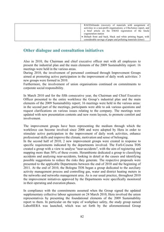 82
RAEEbilitando (recovery of materials with assignment of
activities to a non-profit organisation), a CiboAmico report, and
a brief article on the EMAS registration of the Imola
cogeneration station
• Default front and back, black and white printing began, with
considerable savings of paper and polluting materials (toner)
Other dialogue and consultation initiatives
Also in 2010, the Chairman and chief executive officer met with all employees to
present the industrial plan and the main elements of the 2009 Sustainability report: 16
meetings were held in the various areas.
During 2010, the involvement of personnel continued through Improvement Groups
aimed at promoting active participation in the improvement of daily work activities: 3
new groups were formed in 2010.
Furthermore, the involvement of union organisations continued on commitments to
corporate social responsibility.
In March 2010 and for the fifth consecutive year, the Chairman and Chief Executive
Officer presented to the entire workforce the Group’s industrial plan and the main
elements of the 2009 Sustainability report; 16 meetings were held in the various areas:
in the second part of the meetings, participants were able to ask various questions and
request clarifications on various issues relating to the company. The meetings were
updated with new presentation contents and new room layouts, to promote comfort and
involvement.
The improvement groups have been representing the medium through which the
workforce can become involved since 2006 and were adopted by Hera in order to
stimulate active participation in the improvement of daily work activities, enhance
professional skills and improve the climate, motivation and sense of belonging.
In the second half of 2010, 2 new improvement groups were created in response to
specific requirements indicated by the departments involved. The Forlì-Cesena TOS
created a group with a view to analyse "near-accidents", with the aim of registering and
mapping more than 50% of these events. Herambiente dedicated a group to classifying
accidents and analysing near-accidents, looking in detail at the causes and identifying
possible suggestions to reduce the risks they generate. The respective proposals were
presented to the applicable Departments between the end of 2010 and the beginning of
2011. At the end of 2010, the Bologna TOS began a group dedicated to the auxiliary
activity management process and controlling gas, water and district heating meters in
the networks and networks management area. As is our usual practice, throughout 2010
the improvement initiatives approved by the Departments were specifically monitored
in their operating and execution phases.
In compliance with the commitments assumed when the Group signed the updated
supplementary collective labour agreement on 24 March 2010, Hera involved the union
representatives by presenting the foundational elements of the 2009 Sustainability
report to them. In particular on the topic of workplace safety, the study group named
LaborHERA was launched, which was set forth by the aforementioned Group
 