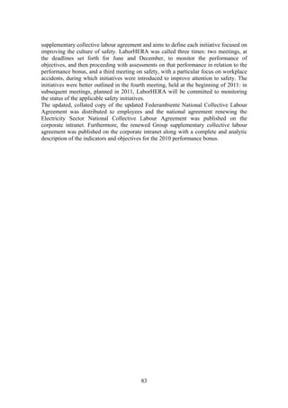 83
supplementary collective labour agreement and aims to define each initiative focused on
improving the culture of safety. LaborHERA was called three times: two meetings, at
the deadlines set forth for June and December, to monitor the performance of
objectives, and then proceeding with assessments on that performance in relation to the
performance bonus, and a third meeting on safety, with a particular focus on workplace
accidents, during which initiatives were introduced to improve attention to safety. The
initiatives were better outlined in the fourth meeting, held at the beginning of 2011: in
subsequent meetings, planned in 2011, LaborHERA will be committed to monitoring
the status of the applicable safety initiatives.
The updated, collated copy of the updated Federambiente National Collective Labour
Agreement was distributed to employees and the national agreement renewing the
Electricity Sector National Collective Labour Agreement was published on the
corporate intranet. Furthermore, the renewed Group supplementary collective labour
agreement was published on the corporate intranet along with a complete and analytic
description of the indicators and objectives for the 2010 performance bonus.
 