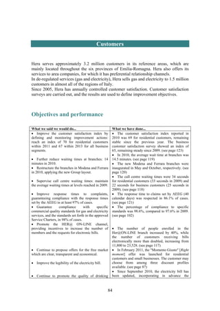 84
Customers
Hera serves approximately 3.2 million customers in its reference areas, which are
mainly located throughout the six provinces of Emilia-Romagna. Hera also offers its
services to area companies, for which it has preferential relationship channels.
In de-regulated services (gas and electricity), Hera sells gas and electricity to 1.5 million
customers in almost all of the regions of Italy.
Since 2005, Hera has annually controlled customer satisfaction. Customer satisfaction
surveys are carried out, and the results are used to define improvement objectives.
Objectives and performance
What we said we would do... What we have done...
• Improve the customer satisfaction index by
defining and monitoring improvement actions:
reach an index of 70 for residential customers
within 2011 and 67 within 2013 for all business
segments.
• Further reduce waiting times at branches: 14
minutes in 2010.
• Restructure the branches in Modena and Ferrara
in 2010, applying the new Group layout.
• Supervise call centre waiting times: maintain
the average waiting times at levels reached in 2009.
• Improve response times to complaints,
guaranteeing compliance with the response times
set by the AEEG in at least 97% of cases.
• Guarantee compliance with specific
commercial quality standards for gas and electricity
services, and the standards set forth in the approved
Service Charters, in 98% of cases.
• Promote the HER@ ON-LINE channel,
providing incentives to increase the number of
members and the requests for electronic bills.
• Continue to propose offers for the free market
which are clear, transparent and economical.
• Improve the legibility of the electricity bill.
• Continue to promote the quality of drinking
• The customer satisfaction index reported in
2010 was 69 for residential customers, remaining
stable since the previous year. The business
customer satisfaction survey showed an index of
65, remaining steady since 2009. (see page 123)
• In 2010, the average wait time at branches was
14.5 minutes. (see page 119)
• The new Modena and Ferrara branches were
inaugurated in May and October, respectively. (see
page 120)
• The call centre waiting times were 34 seconds
for residential customers (33 seconds in 2009) and
22 seconds for business customers (25 seconds in
2009). (see page 118)
• The response time to claims set by AEEG (40
calendar days) was respected in 86.1% of cases.
(see page 121)
• The percentage of compliance to specific
standards was 98.6%, compared to 97.6% in 2009.
(see page 102)
• The number of people enrolled in the
Her@ON-LINE branch increased by 40%, while
the number of customers receiving bills
electronically more than doubled, increasing from
11,800 to 23,528. (see page 117)
• In February 2011, the "Momento Giusto" [Right
moment] offer was launched for residential
customers and small businesses. The customer may
choose from among three discount profiles
available. (see page 87)
• Since September 2010, the electricity bill has
been updated, incorporating in advance the
 
