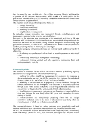 86
fact, increased by over 40,000 units. The affiliate company Marche Multiservizi's
acquisition of the company Naturambiente, which works in 8 municipalities in the
province of Pesaro-Urbino (24,000 residents), contributed to the increase in residents
served for urban hygiene services.
The excellent results achieved were possible thanks to:
• product innovation;
• a multi-service offering;
• proximity to customers;
• simplification of management.
In particular, product innovation was represented through cost-effectiveness and
transparency, proposed by the new free market offerings.
Proximity to the customer was strengthened with widespread activities in 84 area
branches, with excellent service levels offered and an additional strengthening of the
sales force. On these last two aspects, strong attention was placed on maintaining high
performance standards, in line with the Code of Ethics and AEEG's code of commercial
conduct governing the sale of electricity and natural gas.
In 2011, the company will continue to focus on customer needs and the service level
offered by:
• developing new products and offers aimed at providing customers with added
value;
• continuously improving in management streamlining;
• continuously training contact and sales operators, maintaining direct and
continuous quality controls.
Commercial policies
This increase in customers for free market services was obtained by following a policy
of commercial development that is based on the following:
• multi-service offer: simplifying management for customers by proposing a
single contact point and only one bill for energy services (gas and electricity) and
the concessions (water and urban hygiene) in the areas handled;
• proximity to the customer: to be physically close to customers through the
network of branches and the widespread sales structure; to be quickly accessible
through a call centre and the web; to be socially responsible and contribute with
our activities to the growth of the territory and of the local communities;
• simplification of management: customers given the option of managing bills on
their own through the new Her@ ON-LINE portal and requesting electronic
mailing of the bill;
• cost-effectiveness and transparency: proposing offers that are always
competitive and clear, suited to the needs of all customers (over thirty offers are
available, many of which can be further personalised).
The commercial strategy is based on various customer types: households, small and
medium companies, large companies, condominiums, and the public administration.
In 2010, the households segment was offered the CasaDolceCasa [Home, sweet home]
and Casa&Bottega [Home and work], dual fuel offer, which provide a discount on raw
 