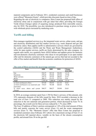 87
material components and in February 2011, residential customers and small businesses
were offered "Momento Giusto", which provides discounts based on time of day.
Regarding the sale of electricity to companies, Hera Comm has proposed both offers of
electricity alone and in conjunction with gas (dual fuel offer), providing the Energia
Verde (Green Energy) option of acquiring energy produced from renewable sources,
also for 2010. The possibility was also introduced to purchase energy at prices in line
with wholesale prices increased by marketing costs.
Tariffs and billing
Hera manages regulated services (e.g. the integrated water service, urban waste, and gas
and electricity distribution) and free market services (e.g. waste disposal and gas and
electricity sales). Hera applies tariffs to administrative services which are governed by
the control authorities (AEEG and the Water and Waste Management Authorities),
while for open market services, tariffs are freely determined by the sales company. As
regards sales tariffs, on a quarterly basis AEEG defines and updates prices for domestic
and non-domestic electricity customers who chose to not participate in an open market
offer and for domestic customers of the natural gas service that had not acceded to the
offer of free market and benefit from the economic conditions for protection of AEEG.
The costs of Hera services for an average customer
Euro 2008 2009 2010 Change
2010/2009
Gas 936.97 947.58 926.06 -21.52
Electricity 470.43 453.60 425.64 -27.96
Water services 185.72 187.45 200.02 12.57
Waste 204.17 211.57 217.16 5.59
Total 1,797.29 1,800.20 1,768.88 -31.32
of which attributed to Hera 557.05 592.93 611.34 18.41
of which attributed to raw materials and
generation
735.67 701.00 626.64 -74.36
of which taxes, duties and system
charges
504.57 506.27 530.90 24.63
In 2010, an average customer spent Euro 1,769 for Hera’s services; of this amount, only
35% represents elements of the bills issued by Hera. 2010 recorded a decrease in the
total cost of Euro 31 compared to 2009. This reduction was mainly caused by the
reduction in the raw materials and generation portion, which decreased by Euro 74. In
percentage, the overall cost for Hera services reduced by 1.7% since 2009.
The Euro 18 addition of Hera’s portion corresponds to 1.0% of the total amount of Hera
bills and mainly concerns the water service (Euro 11) and the waste management
services (Euro 5). The "Momento Giusto" offer that Hera Comm has proposed to
residential customers since February 2011 allows for a maximum savings of Euro 21 on
the electricity bill reported above, variable on the basis of the chosen consumption
profile, and around Euro 30 on the gas bill.
 