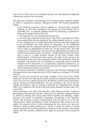 90
(Euro 3.99 in 2010) and for the remaining amounts, the aforementioned component
offsetting the increase in the sales quota.
The sales quota in relation to the protected service economic supply conditions, defined
by AEEG, is regulated by resolution ARG/gas no. 64/09. This resolution particularly
defines:
• the wholesale component, which is updated on a quarterly basis; resolution
ARG/gas no. 89/10 then amended, for the thermal year from October 2010 to
September 2011, its quarterly updating formula by introducing a coefficient to
attenuate the change related to fuel costs;
• the components to cover transport and storage costs;
• the retail sales component in effect from 1 July 2009; in particular, the AEEG
has recognised that the costs incurred by the selling company which are covered
by this component are of a mainly fixed nature (invoicing and sales management
costs) and therefore have little relation to consumption. It was furthermore
established that this component shall be the same for all selling companies and
will no longer be differentiated by tariff area. For the reasons above, this tariff
component was changed from a binomial formula differentiated according to the
territory (fixed amount of Euro 3.6/customer + variable amount which varies from
area to area) to a single binomial formula for the entire country (Euro
36.82/customer + 0.48 Eurocent/cubic metres). The effect of the increase in the
fixed portion of the retail sales component (which would significantly affect the
customers with limited levels of consumption in percentage terms) is partially
mitigated by the introduction of a compensation component introduced as an
increase to the distribution tariffs which also provides for a negative fixed portion
which is defined each quarter by the AEEG.
The raw material component is calculated as the sum of the wholesale components and
the transport and storage components and, in 2010, it made up, on average, 41.9% of the
total bill.
Lastly, in 2010, taxes account for an average of approx. 39.7% of the total in 2010.
These taxes are due to the State and the regions (revenue tax, additional regional tax and
VAT). Taxes are set by specific provisions by the Ministry of the Economy and Finance
and the regional government authorities, and vary according to the use of the gas,
whether for heating or only for cooking or industrial uses. Beginning from January
2008, VAT is applied at 10% for up to 480 cubic metres annually, and above that, VAT
is set at 20%.
Hera Comm began a new offer in February 2011 called "Momento Giusto". Customers
participating in the promotion may have a discount on the wholesale component defined
by AEEG by choosing from among three different profiles and obtaining a higher
discount in the period of significant consumption. Participating in the "Momento
Giusto" offer provides a savings of approximately Euro 30, equal to 3% of the bill
indicated above. Before participating in offers introduced by Hera Comm in the free
market, the customer receives a sheet summarising the fees, drawn up in the ways
defined by AEEG resolution ARG/com no. 104/10, in which the estimate of annual
expenses generated by the offer proposed is compared with the estimate of the annual
expense from the economic conditions of the supply for protected service, defined by
AEEG.
 