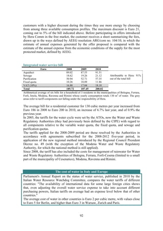 92
customers with a higher discount during the times they use more energy by choosing
from among three available consumption profiles. The maximum discount is Euro 21,
coming out to 5% of the bill indicated above. Before participating in offers introduced
by Hera Comm in the free market, the customer receives a sheet summarising the fees,
drawn up in the ways defined by AEEG resolution ARG/com no. 104/10, in which the
estimate of annual expenses generated by the offer proposed is compared with the
estimate of the annual expense from the economic conditions of the supply for the most
protected market, defined by AEEG.
Integrated water service bill
Euro 2008 2009 2010
Aqueduct 89.02 87.55 91.51
Sewage 18.62 19.26 21.12
Purification 50.94 52.71 57.35
Fixed quota 10.26 10.89 11.86
Attributable to Hera: 91%
out of the total bill
VAT (10%) 16.88 17.04 18.18
Total 185.72 187.45 200.02
Arithmetical average of six bills for a household of 3 residents in the municipalities of Bologna, Ferrara,
Forli, Imola, Modena, Ravenna and Rimini whose yearly consumption totals 130 m3
of water. The grey
areas refer to tariff components not falling under the responsibility of Hera.
The average bill for a residential customer for 130 cubic metres per year increased from
Euro 186 in 2008 to Euro 200 in 2010, an increase of 6.7% last year, and of 0.9% the
previous year.
In 2005, the tariffs for the water cycle were set by the ATOs, now the Water and Waste
Regulatory Authorities (they had previously been defined by the CIPE) with regard to
all components relative to the variable water quota, the fixed quota, and sewage and
purification quotas.
The tariffs applied for the 2008-2009 period are those resolved by the Authorities in
accordance with agreements subscribed for the 2008-2012 five-year period, in
application of the new regional method introduced by the Regional Council President
Decree no. 49 (with the exception of the Modena Water and Waste Regulatory
Authority, for which the national method is still applied).
Since 2008, the tariff has also included the costs for management of rainwater for Water
and Waste Regulatory Authorities of Bologna, Ferrara, Forlì-Cesena (limited to a small
part of the municipality of Cesenatico), Modena, Ravenna and Rimini.
The cost of water in Italy and Europe
Parliament's Annual Report on the status of water service, published in 2010 by the
Italian Water Resource Watchdog Committee, compares the water tariffs of different
countries: "The availability of international data for some large foreign cities shows
that, even adjusting the overall water service expense to take into account different
purchasing powers, Italian tariffs on average had an expense level below that of other
countries."
The average cost of water in other countries is Euro 2 per cubic metre, with values close
to Euro 5 for Berlin, and higher than Euro 3 in Warsaw, Zurich and Paris.
 