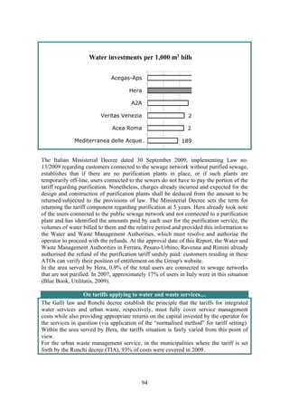 94
2
22
189
Acegas-Aps
Hera
A2A
Veritas Venezia
Acea Roma
Mediterranea delle Acque…
Water investments per 1,000 m3 bille
The Italian Ministerial Decree dated 30 September 2009, implementing Law no.
13/2009 regarding customers connected to the sewage network without purified sewage,
establishes that if there are no purification plants in place, or if such plants are
temporarily off-line, users connected to the sewers do not have to pay the portion of the
tariff regarding purification. Nonetheless, charges already incurred and expected for the
design and construction of purification plants shall be deduced from the amount to be
returned/subjected to the provisions of law. The Ministerial Decree sets the term for
returning the tariff component regarding purification at 5 years. Hera already took note
of the users connected to the public sewage network and not connected to a purification
plant and has identified the amounts paid by each user for the purification service, the
volumes of water billed to them and the relative period and provided this information to
the Water and Waste Management Authorities, which must resolve and authorise the
operator to proceed with the refunds. At the approval date of this Report, the Water and
Waste Management Authorities in Ferrara, Pesaro-Urbino, Ravenna and Rimini already
authorised the refund of the purification tariff unduly paid: customers residing in these
ATOs can verify their position of entitlement on the Group's website.
In the area served by Hera, 0.9% of the total users are connected to sewage networks
that are not purified. In 2007, approximately 17% of users in Italy were in this situation
(Blue Book, Utilitatis, 2009).
On tariffs applying to water and waste services....
The Galli law and Ronchi decree establish the principle that the tariffs for integrated
water services and urban waste, respectively, must fully cover service management
costs while also providing appropriate returns on the capital invested by the operator for
the services in question (via application of the “normalised method” for tariff setting).
Within the area served by Hera, the tariffs situation is fairly varied from this point of
view.
For the urban waste management service, in the municipalities where the tariff is set
forth by the Ronchi decree (TIA), 93% of costs were covered in 2009.
 
