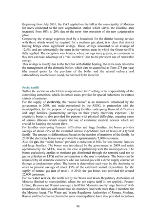 98
Beginning from July 2010, the VAT applied on the bill in the municipality of Modena
for users connected to the new cogeneration station which serves the Giardino area
increased from 10% to 20% due to the entry into operation of the new cogeneration
plant.
Comparing the average expenses paid by a household for the district heating service
with those which would be required for a methane gas plant, it is clear that district
heating brings about significant savings. These savings amounted to an average of
12.5%, and are substantially the same in the various areas in which the Group tariff is
fully applied. The exception was Ferrara, where savings were greater, as customers in
this area can take advantage of a “tax incentive” due to the prevalent use of renewable
energy.
This savings is mainly due to the fact that with district heating, the extra costs related to
the management of the domestic boiler, which can be quantified as Euro 275 per year
(the annual quota for the purchase of the boiler and the related ordinary and
extraordinary maintenance costs), do not need to be incurred.
Social tariffs
Within the sectors in which Hera is operational, tariff setting is the responsibility of the
controlling authorities, which, in certain cases, provide for special reductions for certain
classes of customer.
For the supply of electricity, the “social bonus” is an instrument introduced by the
government in 2008, and made operational by the AEEG, in partnership with the
municipalities, for the purpose of supporting families undergoing financial difficulties
and large families, guaranteeing savings on their yearly electricity expenses. The
electricity bonus is also provided for persons with physical difficulties, meaning cases
of serious illnesses which require the use of electronic medical devices which are
crucial for keeping the patient alive.
For families undergoing financial difficulties and large families, the bonus provides
savings of about 20% of the estimated annual expenditure (net of taxes) of a typical
family. The amount is differentiated based on the number of members of the family. In
2010, the electricity bonus was provided for approximately 7,000 customers.
Also for gas, the “social bonus” provides a reduction in bills for low-income families
and large families. The bonus was introduced by the government in 2009 and made
operational by the AEEG, also in this case in partnership with the municipalities. The
bonus exclusively applies to methane gas distributed through the network (and not to
gas in cylinders or LPG) and to consumption in the user’s residence. The bonus can be
requested by all domestic customers who use natural gas with a direct supply contract or
through a condominium plant. The bonus is determined each year by the Authority in
order to provide savings of about 15% of the estimated annual expenditure for the
supply of natural gas (net of taxes). In 2010, the gas bonus was provided for around
22,000 customers.
For the water service, the tariffs set by the Water and Waste Regulatory Authorities of
Modena (limited to municipalities where the per capita tariff is not applied), Pesaro-
Urbino, Ravenna and Rimini envisage a tariff for “domestic use by large families” with
reductions for families with more than six members (and with more than 3 members for
the Modena Area). The Water and Waste Regulatory Authorities of Ferrara, Modena,
Rimini and Forlì-Cesena (limited to some municipalities) have also provided incentives
 