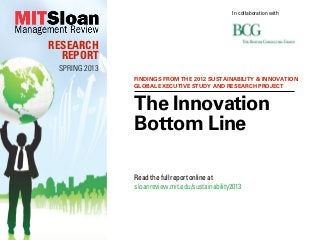 In collaboration with




RESEARCH
  REPORT
 SPRING 2013
               FINDINGS FROM THE 2012 SUSTAINABILITY & INNOVATION
               GLOBAL EXECUTIVE STUDY AND RESEARCH PROJECT


               The Innovation
               Bottom Line

               Read the full report online at
               sloanreview.mit.edu/sustainability2013
 