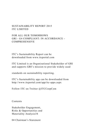 SUSTAINABILITY REPORT 2015
ITC LIMITED
FOR ALL OUR TOMORROWS
GRI - G4 COMPLIANT: IN ACCORDANCE -
COMPREHENSIVE
ITC’s Sustainability Report can be
downloaded from www.itcportal.com
ITC Limited is an Organizational Stakeholder of GRI
and supports GRI’s mission to provide widely used
standards on sustainability reporting.
ITC’s Sustainability app can be downloaded from
http://www.itcportal.com/app/itc-apps.aspx
Follow ITC on Twitter @ITCCorpCom
Contents
Stakeholder Engagement,
Risks & Opportunities and
Materiality Analysis34
04 Chairman’s Statement
 