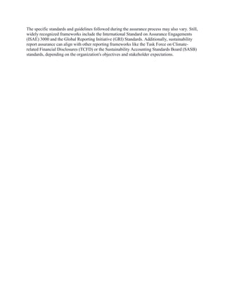The specific standards and guidelines followed during the assurance process may also vary. Still,
widely recognized frameworks include the International Standard on Assurance Engagements
(ISAE) 3000 and the Global Reporting Initiative (GRI) Standards. Additionally, sustainability
report assurance can align with other reporting frameworks like the Task Force on Climate-
related Financial Disclosures (TCFD) or the Sustainability Accounting Standards Board (SASB)
standards, depending on the organization's objectives and stakeholder expectations.
 