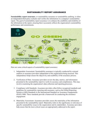 SUSTAINABILTY REPORT ASSURANCE
Sustainability report assurance, or sustainability assurance or sustainability auditing, is when
an independent third party evaluates and verifies the information in a company's sustainability
report. The goal of sustainability report assurance is to enhance the credibility and reliability of
the information in the report, ensuring that it accurately reflects the organization's sustainability
performance and commitments.
Here are some critical aspects of sustainability report assurance:
1. Independent Assessment: Sustainability assurance is typically conducted by external
auditors or assurance providers independent of the organization being assessed. This
independence helps ensure the objectivity and credibility of the assurance process.
2. Verification of Data: Assurance providers review the data, metrics, and information
presented in the sustainability report to verify its accuracy and completeness. This may
involve examining the organization's data collection and reporting processes.
3. Compliance with Standards: Assurance providers often follow recognized standards and
guidelines for sustainability reporting and assurance, such as the Global Reporting
Initiative (GRI) Standards or the International Standard on Assurance Engagements
(ISAE) 3000. These standards provide a framework for conducting the assurance
engagement.
4. Materiality Assessment: Assurance providers assess the materiality of the information
presented in the sustainability report. Materiality refers to the significance or relevance of
specific sustainability issues to the organization and its stakeholders. Assurance providers
help ensure that the most critical issues are appropriately addressed in the report.
 