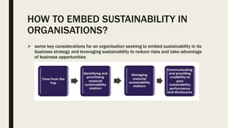 HOW TO EMBED SUSTAINABILITY IN
ORGANISATIONS?
 some key considerations for an organisation seeking to embed sustainability in its
business strategy and leveraging sustainability to reduce risks and take advantage
of business opportunities
 