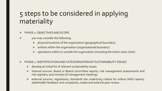 5 steps to be considered in applying
materiality
 PHASE 1: OBJECTIVESAND SCOPE
 you may consider the following:
 physical locations of the organisation (geographical boundary)
 entities within the organisation (organisational boundary)
 operations within or outside the organisation (including the entire value chain)
 PHASE 2: IDENTIFICATIONAND CATEGORISATIONOF SUSTAINABILITY ISSUES
 develop an initial list of relevant sustainability issues
 internal sources: Board or Board committee reports; risk management assessments and
risk registers; and minutes of management meetings
 external sources: regulations; standards the underlying criteria for indices NGO reports;
stakeholder feedback and complaints; media and external peer review.
 