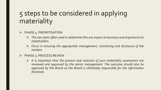 5 steps to be considered in applying
materiality
 PHASE 4: PRIORITISATION
 The two tests often used to determine this are impact to business and importance to
stakeholders.
 Focus in ensuring the appropriate management, monitoring and disclosure of the
matters
 PHASE 5: PROCESS REVIEW
 It is important that the process and outcome of your materiality assessment are
reviewed and approved by the senior management. The outcome should also be
approved by the Board as the Board is ultimately responsible for the information
disclosed.
 