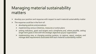 Managing material sustainability
matters
 develop your position and response with respect to each material sustainability matter
 The response could be in the form of:
 developing policies and procedures
 implementing various initiatives, measures or action plans
 setting indicators, goals and targets and a timeframe and, where possible, setting
longer term goals in line with the strategic objectives of your organisation
 implementing new, or changing existing systems, to capture, report, analyse, and
manage data requirements associated with each material sustainability matter.
 