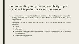 Communicating and providing credibility to your
sustainability performance and disclosures
 In communicating your sustainability performance to the market, you are required to
comply with the sustainability disclosure obligations as prescribed in the Listing
Requirements.
 Assurance can be provided across different types of sustainability disclosures
including:
 Data
 Narratives
 disclosures developed in accordance with standards and frameworks such as the
GRI Guidelines
 data collection processes
 