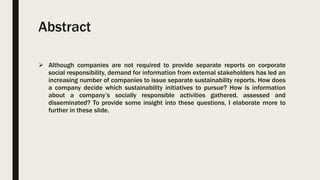 Abstract
 Although companies are not required to provide separate reports on corporate
social responsibility, demand for information from external stakeholders has led an
increasing number of companies to issue separate sustainability reports. How does
a company decide which sustainability initiatives to pursue? How is information
about a company’s socially responsible activities gathered, assessed and
disseminated? To provide some insight into these questions, I elaborate more to
further in these slide.
 