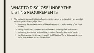 WHATTO DISCLOSE UNDERTHE
LISTING REQUIREMENTS
 The obligations under the Listing Requirements relating to sustainability are aimed at
achieving the following objectives:
 improving the quality of sustainability-related practices and reporting of our listed
issuers;
 aiding listed issuers to meet sustainability expectations of their stakeholders
 attracting funds with a sustainability focus into the Malaysian capital market
 facilitating more listed issuers to qualify for FTSE4Good Bursa Malaysia Index and
other international sustainability indices.
 