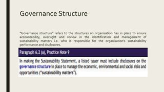Governance Structure
“Governance structure” refers to the structures an organisation has in place to ensure
accountability, oversight and review in the identification and management of
sustainability matters i.e. who is responsible for the organisation’s sustainability
performance and disclosures.
 