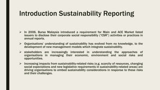 Introduction Sustainability Reporting
 In 2006, Bursa Malaysia introduced a requirement for Main and ACE Market listed
issuers to disclose their corporate social responsibility (“CSR”) activities or practices in
annual reports.
 Organisations’ understanding of sustainability has evolved from no knowledge, to the
development of new management models which integrate sustainability.
 stakeholders are increasingly interested in understanding the approaches of
organisations in managing their economic, environment and social risks and
opportunities.
 Increasing impacts from sustainability-related risks (e.g. scarcity of resources, changing
social expectations and new legislative requirements in sustainability-related areas) are
driving organisations to embed sustainability considerations in response to these risks
and their challenges.
 