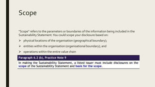 Scope
“Scope” refers to the parameters or boundaries of the information being included in the
Sustainability Statement.You could scope your disclosure based on:
 physical locations of the organisation (geographical boundary);
 entities within the organisation (organisational boundary); and
 operations within the entire value chain
 