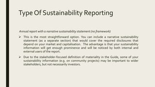 Type Of Sustainability Reporting
Annual report with a narrative sustainability statement (no framework)
 This is the most straightforward option. You can include a narrative sustainability
statement (as a separate section) that would cover the required disclosures that
depend on your market and capitalisation. The advantage is that your sustainability
information will get enough prominence and will be noticed by both internal and
external users of the report.
 Due to the stakeholder-focused definition of materiality in the Guide, some of your
sustainability information (e.g. on community projects) may be important to wider
stakeholders, but not necessarily investors.
 