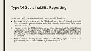 Type Of Sustainability Reporting
Annual report with a narrative sustainability statement (GRI Guidelines)
 The proximity of the Guide and the GRI Guidelines in the definition of materiality
drives us to a natural conclusion that Malaysian companies should adopt the latter as a
reporting framework.
 However, neither the GRI Guidelines, nor any other framework, can be applied to just
to a statement in the report, which means The GRI Contents Index will have to refer to
information elsewhere (other sections of the annual report, website, presentations,
etc.). You may need to gather and publish additional information to be able to tick all
the GRI boxes.
 As an alternative, you can produce a standalone sustainability report in line with these
guidelines and provide an extract of it in your annual report.
 