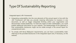 Type Of Sustainability Reporting
Integrated report (<IR> Framework)
 Integrating sustainability into the core elements of the annual report in line with the
<IR> Framework will help you provide meaning information to investors in one
document, as well as trigger integrated thinking within your organisation and
demonstrate market leadership. To meet the needs of other stakeholders, you could
publish additional information on your website. The disadvantage of this approach is
that sustainability disclosures might not be visible enough in the annual report for
unexperienced users.
 To comply with Bursa Malaysia’s requirements, you can have a sustainability index
referring to the provided disclosures in the integrated report and, if necessary, on the
website.
 