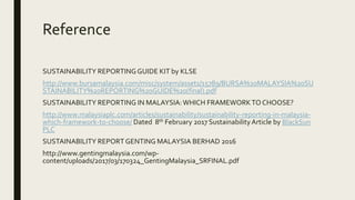 Reference
SUSTAINABILITY REPORTINGGUIDE KIT by KLSE
http://www.bursamalaysia.com/misc/system/assets/15789/BURSA%20MALAYSIA%20SU
STAINABILITY%20REPORTING%20GUIDE%20(final).pdf
SUSTAINABILITY REPORTING IN MALAYSIA:WHICH FRAMEWORKTO CHOOSE?
http://www.malaysiaplc.com/articles/sustainability/sustainability-reporting-in-malaysia-
which-framework-to-choose/ Dated 8th February 2017 SustainabilityArticle by BlackSun
PLC
SUSTAINABILITY REPORT GENTING MALAYSIA BERHAD 2016
http://www.gentingmalaysia.com/wp-
content/uploads/2017/03/170324_GentingMalaysia_SRFINAL.pdf
 