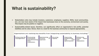 What is sustainability?
 Stakeholders (who may include investors, customers, employees, suppliers, NGOs, local communities,
etc.) are now more aware of the impact that businesses have on the economy, environment and society.
This impact may be positive or negative.
 Sustainability-related issues, therefore, can significantly affect an organisation’s risk profile, potential
liabilities and its value. Hence, there is a need for the business community to respond appropriately.
 