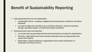 Benefit of Sustainability Reporting
 Improving productivity and cost optimisation
 sustainability efforts, s employee engagement go beyond basic compliance with labour
standards
 can lead to longer-term benefits such as customer attraction, improved reputation,
stronger operating margins, and optimised capital expenditure
 Enhancing brand value and reputation
 can create value by generating demand and securing future earnings for organisations
 Therefore, organisations will need to identify associated risks and opportunities and
assess their impacts.
 Stakeholders respond positively to organisations that conduct themselves in a
sustainable and ethical manner
 