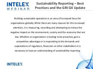 Sustainability Reporting – Best 
Practices and the GRI G4 Update 
Building sustainable operations is an area of increased focus for 
organizations globally. While there are many reasons for this increased 
attention, it is measuring, recording and attempting to reduce the 
negative impact on the environment, society and the economy that are 
key. Whether an organization is looking to be proactive, gain a 
competitive advantage or is responding to the demands and 
expectations of regulators, financiers or other stakeholders it is 
necessary to have an understanding of sustainability reporting. 
 