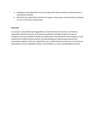  Collaborate across departments to ensure organization-wide commitment and involvement in
sustainability initiatives.
 Benchmark your organization's performance against industry peers and best practices and foster
a culture of continuous improvement.
Conclusion:
In conclusion, sustainability reporting guidelines are essential tools for businesses committed to
responsible corporate citizenship. As companies worldwide increasingly recognize the value of
transparency and accountability in driving sustainable growth, these guidelines have emerged as crucial
components of modern business practices. By understanding and implementing comprehensive
sustainability guidelines within your organization, you can effectively demonstrate your commitment to
sustainability, enhance stakeholder relations, and contribute to a more sustainable global economy.
 