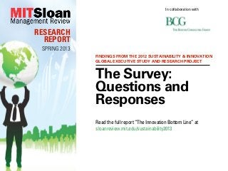 In collaboration with




RESEARCH
  REPORT
 SPRING 2013
               FINDINGS FROM THE 2012 SUSTAINABILITY & INNOVATION
               GLOBAL EXECUTIVE STUDY AND RESEARCH PROJECT


               The Survey:
               Questions and
               Responses
               Read the full report “The Innovation Bottom Line” at
               sloanreview.mit.edu/sustainability2013
 
