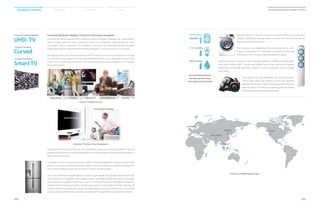 Samsung Electronics will lead the washing machine market with green tech-
nologies, significantly reducing energy and water consumption while simulta-
neously enhancing performance.
The company is also establishing total air solutions for air condi-
tioners by expanding from residential to commercial areas and
shifting focus from cooling to improving indoor air quality.
Samsung Electronics’ vacuum cleaner is already redefining consumer’s cleaning expe-
rience with a Motion Sync™ Canister and Upright Vacuum that significantly improves
mobility due to its design that makes it easier for users to navigate a vacuum through
their homes.
The company has also established five Lifestyle Research
Labs to gain insight into different cultures and lifestyles.
Based on the research insights, the company determines new
areas for product innovation and develops product concepts
that meet various consumer needs globally.
Consumer Electronics Division’s Pursuit of Continuous Innovation
Consumer electronics products affect nearly every aspect of people’s everyday lives. Samsung Elec-
tronics’ primary consumer electronics products include TVs, refrigerators, washing machines, vacu-
um cleaners, and air conditioners. The company’s TV business has continued to launch innovative
models yearly and has established the following strategies to continue its pursuit of innovation.
Samsung Electronics will continue to lead the UHD-TV market by producing the highest picture qual-
ity, while offering the largest screen size and multiple form factors, such as Samsung’s curved TV, the
world’s first curved design that delivers the ultimate immersive viewing experience with unparal-
leled picture quality.
London
Beijing
Singapore
San Jose
New Delhi
UHD- TV
Samsung TV’s Market Leadership
Curved
The World’s First Design
Smart TV
Convenient User Interface
Samsung will also further reinforce its core competencies, going beyond every competitor’s reach by
providing the best picture quality developed by its own picture engine and utilizing creative design to
offer various product lines.
To expand its Smart TV business, Samsung’s Smart TV will be equipped with a more convenient User
Interface, and various content and services to deliver a new user experience, thereby promoting seam-
less connection between short-term and mid-to-long term growth engines.
Since local preference for digital appliance products varies greatly and typically requires a more sig-
nificant investment compared to other digital products, the Digital appliance Business has not under-
gone a disruptive innovation in more than a century. The time has arrived for the appliance industry to
embrace market-changing innovation, and Samsung will be the one to lead the change. Samsung will
create a new premium refrigerator category introducing various innovative solutions such as a smarter
way to store and preserve foods, providing consumers with energy efficiency and higher satisfaction.
| CE Sector’s Product Line-up |
| Samsung TV Products’ Core Competencies |
| Samsung’s Lifestyle Research Labs |
Samsung Washing Machine
Manufactured with Green
Technology for Future Growth
Upgrade
Performance
Energy saving
Water saving
Doing laundry
Innovative Design
Cutting-edge Technology
Cooking Watching TV Cleaning
Cooling
Listening to music
022
2014 Samsung Electronics Sustainability Report
023
Sustainability Overview Material Issues Facts  Figures Appendices
 