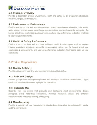 5.1 Program Overview
Provide a description of your Environment, Health and Safety (EHS) program’s objectives,
initiatives, targets, and measures.

5.2 Environmental Performance
Provide a report on how well you have achieved environmental goals related to: total waste,
water usage, energy usage, greenhouse gas emissions, and environmental incidents. Be
honest about your challenges & achievements, and use key performance indicators (metrics)
to back up your statements.

5.3 Health & Safety Performance
Provide a report on how well you have achieved health & safety goals such as serious
injuries, workplace accidents, worker’s compensation claims, etc. Be honest about your
challenges & achievements, and use key performance indicators (metrics) to back up your
statements.




6. Product Responsibility

6.1 Quality & Safety
Provide a statement regarding your commitments to quality & safety.

6.2 R&D and Design
Discuss your product development process as it relates to sustainable development.   If you
conduct a sustainability review, highlight the procedure.

6.3 Materials Use
Describe how you ensure that products and packaging meet environmental design
principles, avoid hazardous substances, minimize resources usage, and enhance
opportunities for reducing, reusing, or recycling.

6.4 Manufacturing
Provide a summary of your manufacturing standards as they relate to sustainability, safety,
and the environment.
 