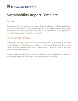 Sustainability Report Template
Purpose

The purpose of this tool is to help you create a Sustainability Report. A Sustainability Report
is a formal management communication document that provides internal and external
stakeholders with all the information they need to rest assured that your organization is
committed to sustainable development and growth.


How to Use this Template

Complete the following sections with your sustainability team: Sustainability at [Company
Name]; Company Profile; Governance, Ethics, & Compliance; Employees; Environment,
Health, & Safety; Product Responsibility; Supply Chain; Community Support; Economic
Impacts; Sustainability Reporting.


Update the look and feel of this document to reflect your corporate brand, and be sure to
include many images that reinforce your message and show you in action.
 