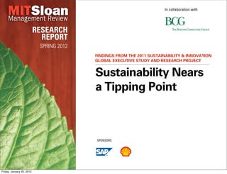 In collaboration with




                           RESEARCH
                             REPORT
                            SPRING 2012
                                          FINDINGS FROM THE 2011 SUSTAINABILITY & INNOVATION
                                          GLOBAL EXECUTIVE STUDY AND RESEARCH PROJECT


                                          Sustainability Nears
                                          a Tipping Point



                                          SPONSORS




Friday, January 20, 2012
 