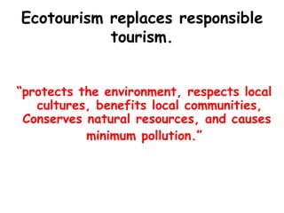 Ecotourism replaces responsible tourism. “ protects the environment, respects local cultures, benefits local communities, Conserves natural resources, and causes  minimum pollution.” 