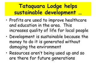 Tataquara Lodge helps sustainable development … Profits are used to improve healthcare and education in the area.  This increases quality of life for local people Development is sustainable because the money to do it is generated without damaging the environment Resources aren’t being used up and so are there for future generations 